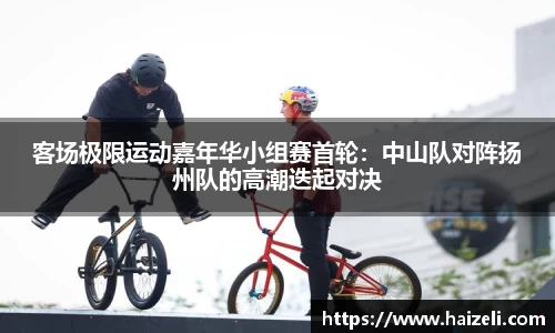 客场极限运动嘉年华小组赛首轮:中山队对阵扬州队的高潮迭起对决